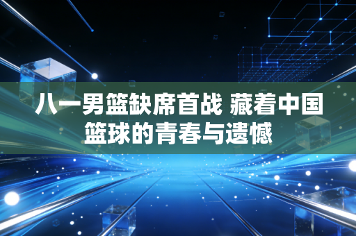 八一男篮缺席首战 藏着中国篮球的青春与遗憾