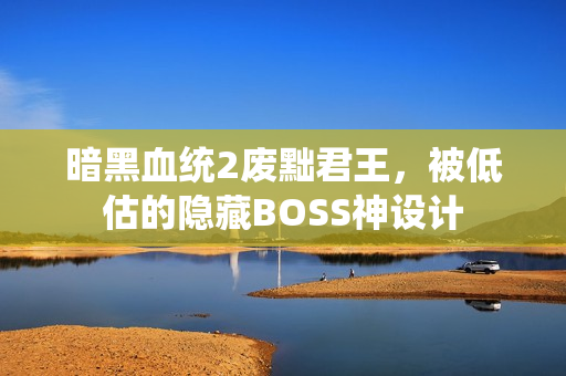 暗黑血统2废黜君王,被低估的隐藏BOSS神设计