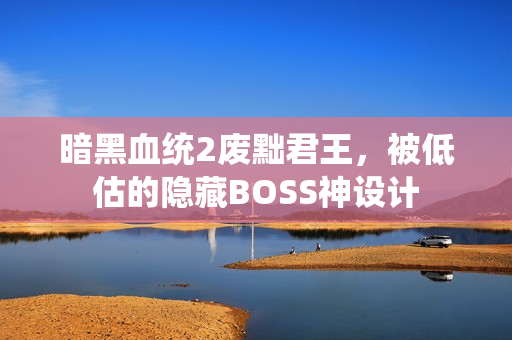 暗黑血统2废黜君王,被低估的隐藏BOSS神设计
