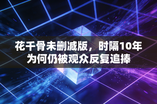 花千骨未删减版，时隔10年为何仍被观众反复追捧