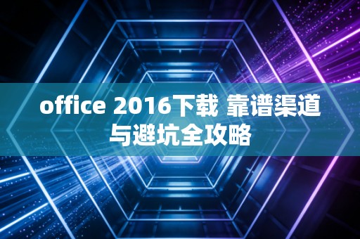 office 2016下载 靠谱渠道与避坑全攻略