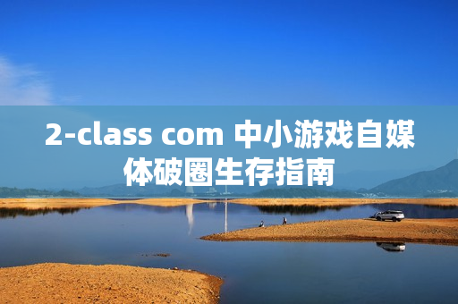2-class com 中小游戏自媒体破圈生存指南