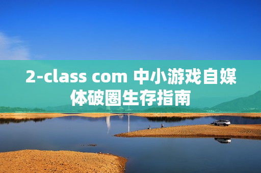 2-class com 中小游戏自媒体破圈生存指南