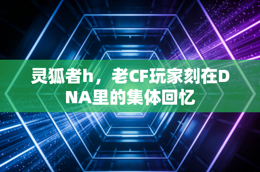 灵狐者h,老CF玩家刻在DNA里的集体回忆