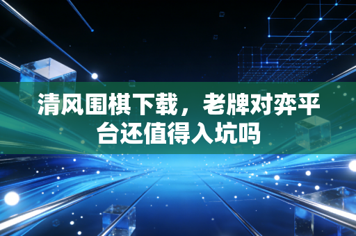 清风围棋下载，老牌对弈平台还值得入坑吗