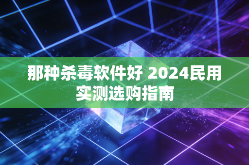那种杀毒软件好 2024民用实测选购指南