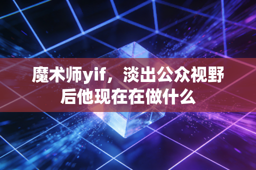 魔术师yif，淡出公众视野后他现在在做什么