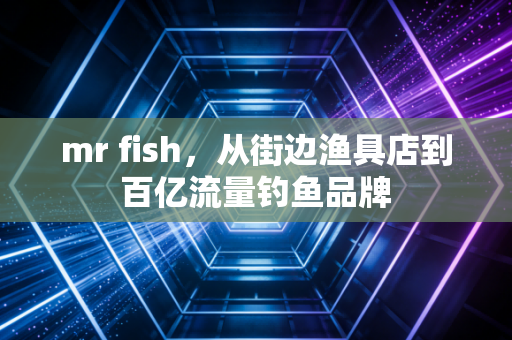 mr fish，从街边渔具店到百亿流量钓鱼品牌