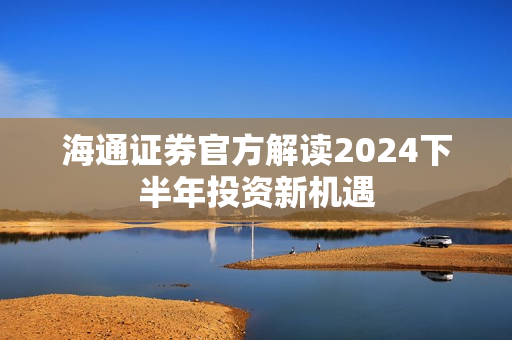 海通证券官方解读2024下半年投资新机遇