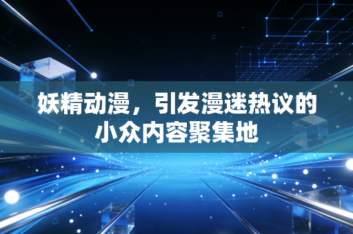 妖精动漫,引发漫迷热议的小众内容聚集地