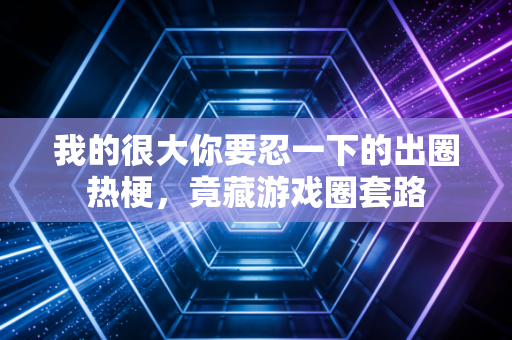 我的很大你要忍一下的出圈热梗，竟藏游戏圈套路