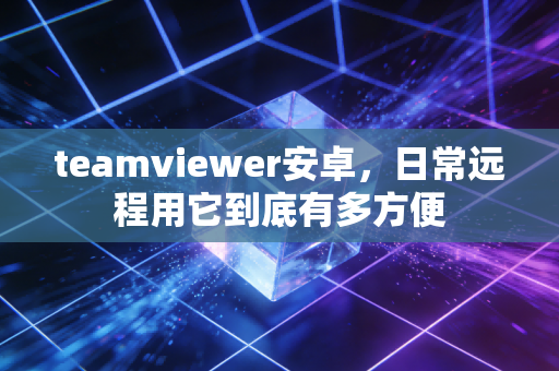 teamviewer安卓，日常远程用它到底有多方便