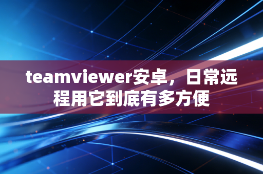 teamviewer安卓，日常远程用它到底有多方便