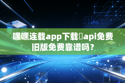 嘿嘿连载app下载汅api免费旧版免费靠谱吗？