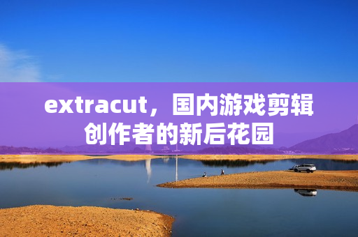 extracut，国内游戏剪辑创作者的新后花园