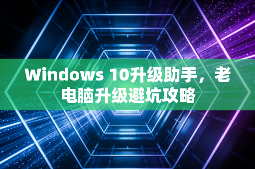 Windows 10升级助手，老电脑升级避坑攻略