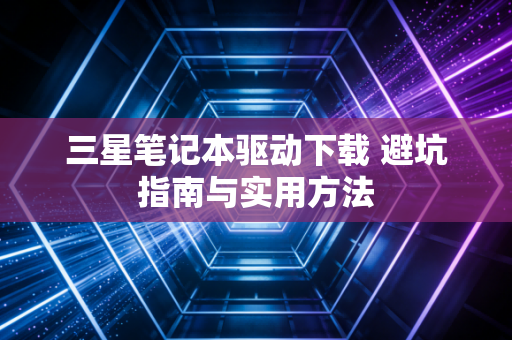 三星笔记本驱动下载 避坑指南与实用方法