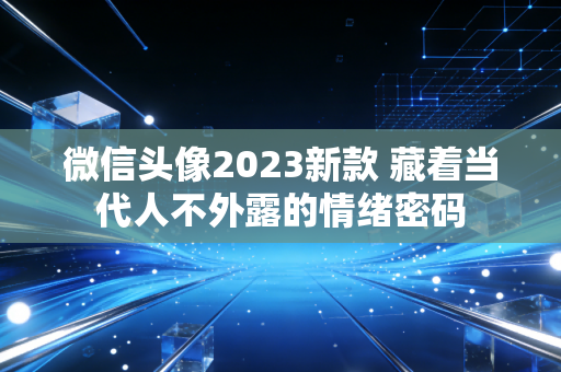 微信头像2023新款 藏着当代人不外露的情绪密码