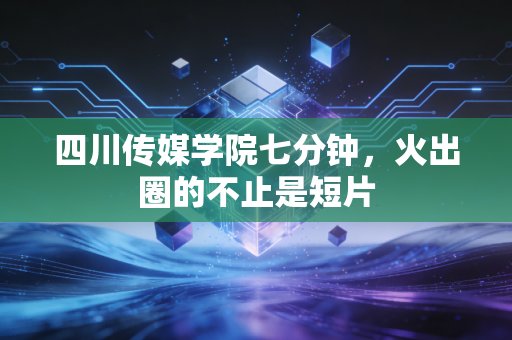 四川传媒学院七分钟，火出圈的不止是短片