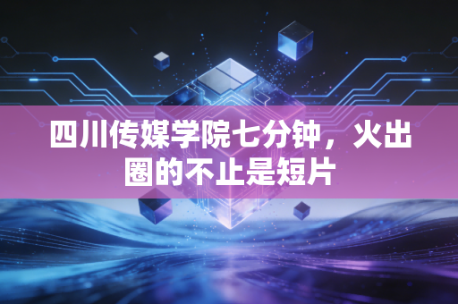 四川传媒学院七分钟，火出圈的不止是短片