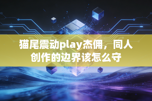 猫尾震动play杰佣，同人创作的边界该怎么守