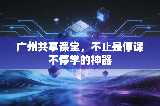 广州共享课堂，不止是停课不停学的神器
