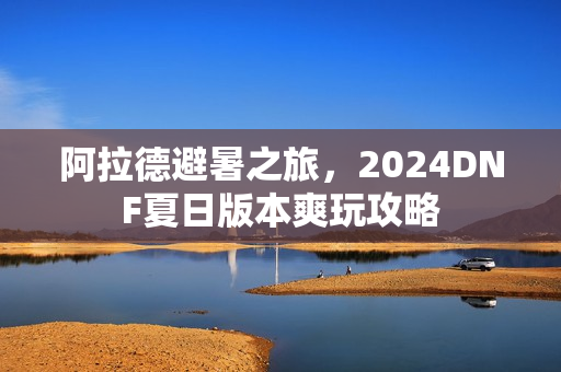 阿拉德避暑之旅，2024DNF夏日版本爽玩攻略