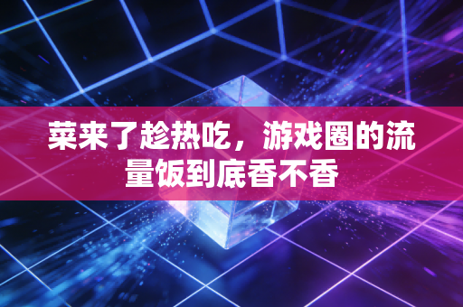 菜来了趁热吃，游戏圈的流量饭到底香不香