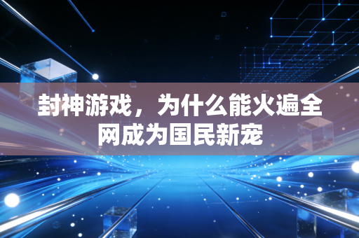 封神游戏,为什么能火遍全网成为国民新宠