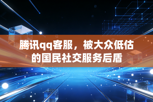 腾讯qq客服，被大众低估的国民社交服务后盾