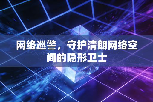 网络巡警,守护清朗网络空间的隐形卫士