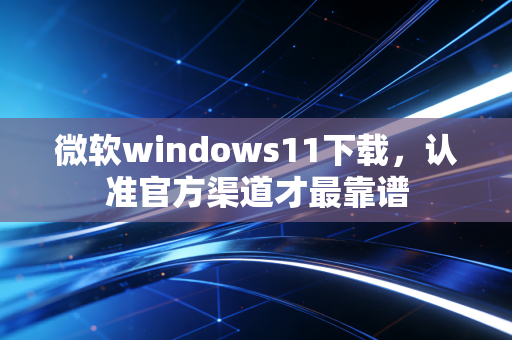 微软windows11下载，认准官方渠道才最靠谱