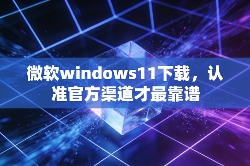 微软windows11下载，认准官方渠道才最靠谱