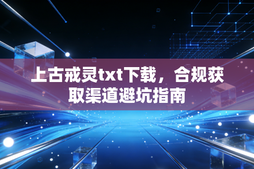 上古戒灵txt下载，合规获取渠道避坑指南