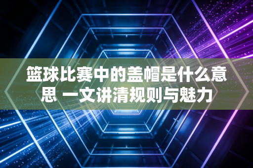 篮球比赛中的盖帽是什么意思 一文讲清规则与魅力