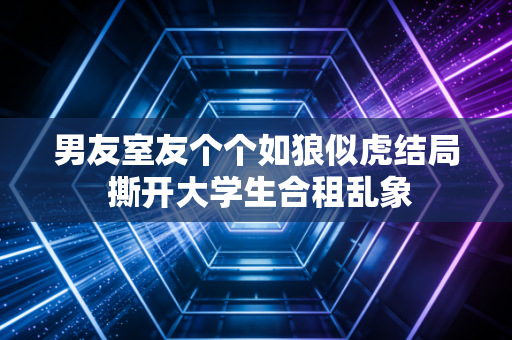 男友室友个个如狼似虎结局 撕开大学生合租乱象