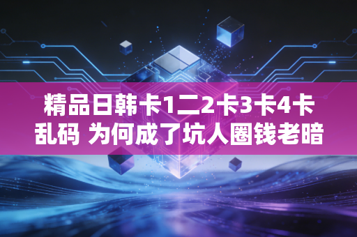 精品日韩卡1二2卡3卡4卡乱码 为何成了坑人圈钱老暗号