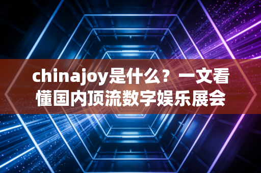 chinajoy是什么？一文看懂国内顶流数字娱乐展会