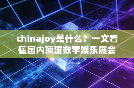 chinajoy是什么？一文看懂国内顶流数字娱乐展会