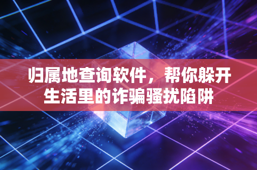 归属地查询软件，帮你躲开生活里的诈骗骚扰陷阱