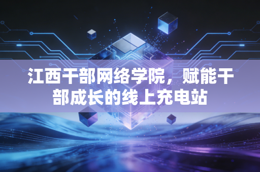 江西干部网络学院，赋能干部成长的线上充电站