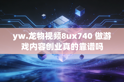 yw.龙物视频8ux740 做游戏内容创业真的靠谱吗