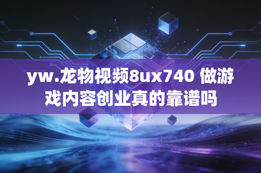 yw.龙物视频8ux740 做游戏内容创业真的靠谱吗