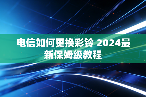 电信如何更换彩铃 2024最新保姆级教程