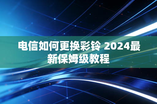 电信如何更换彩铃 2024最新保姆级教程