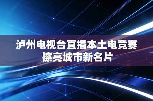泸州电视台直播本土电竞赛 擦亮城市新名片