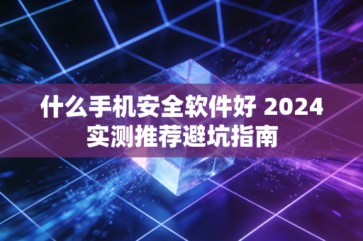 什么手机安全软件好 2024实测推荐避坑指南