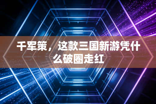 千军策,这款三国新游凭什么破圈走红