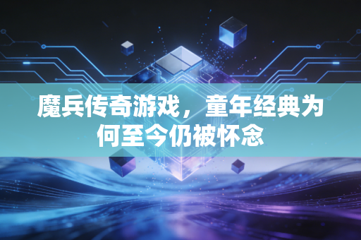 魔兵传奇游戏,童年经典为何至今仍被怀念