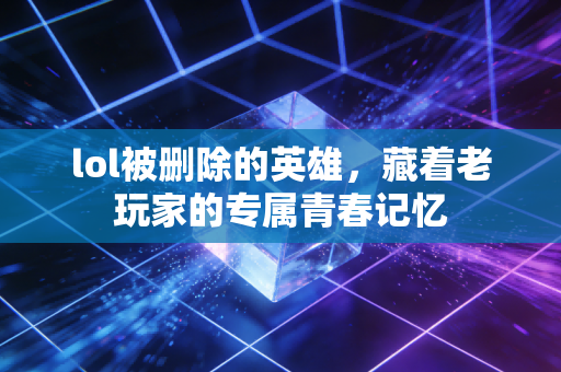 lol被删除的英雄，藏着老玩家的专属青春记忆